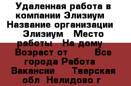 Удаленная работа в компании Элизиум › Название организации ­ Элизиум › Место работы ­ На дому › Возраст от ­ 16 - Все города Работа » Вакансии   . Тверская обл.,Нелидово г.